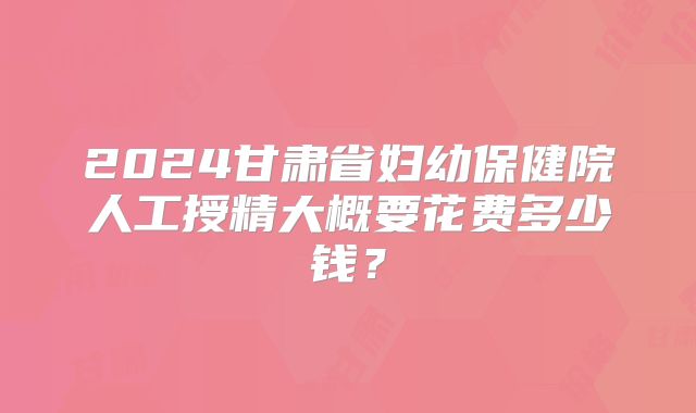 2024甘肃省妇幼保健院人工授精大概要花费多少钱?