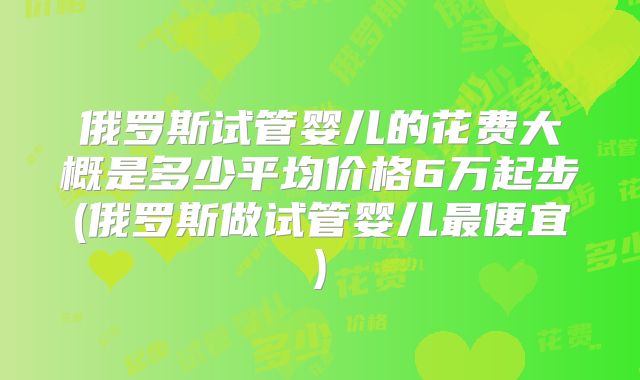 俄罗斯试管婴儿的花费大概是多少平均价格6万起步(俄罗斯做试管婴儿最便宜)