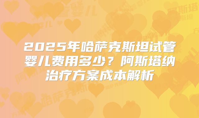 2025年哈萨克斯坦试管婴儿费用多少？阿斯塔纳治疗方案成本解析