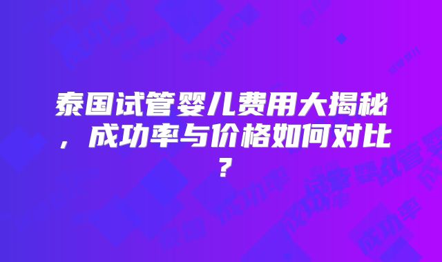 泰国试管婴儿费用大揭秘,成功率与价格如何对比?