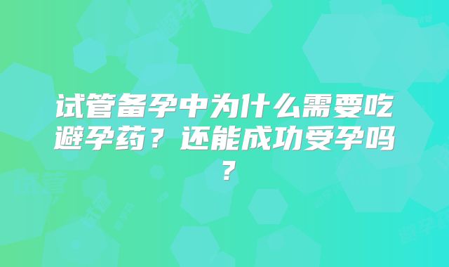 试管备孕中为什么需要吃避孕药？还能成功受孕吗？