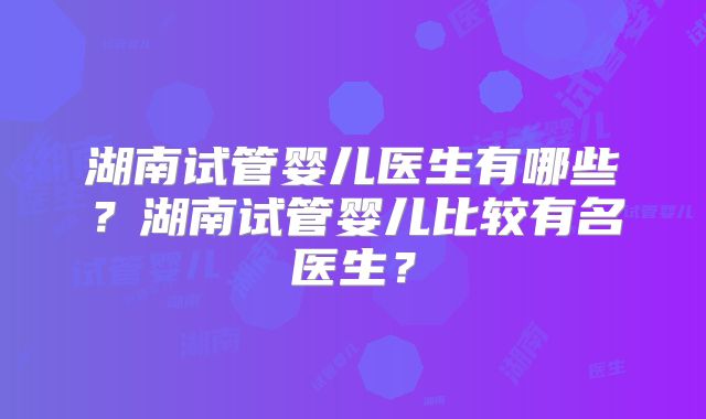 湖南试管婴儿医生有哪些?湖南试管婴儿比较有名医生?