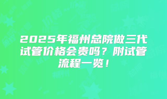 2025年福州总院做三代试管价格会贵吗？附试管流程一览！