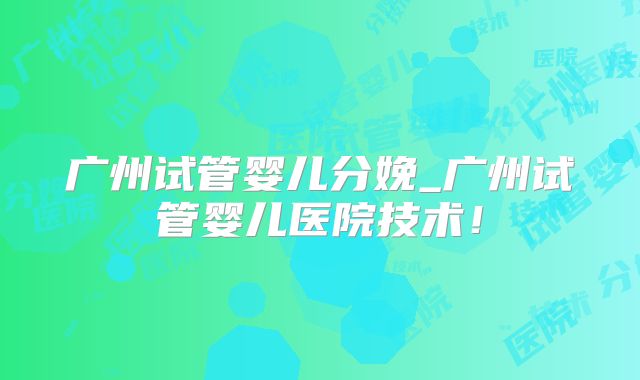 广州试管婴儿分娩_广州试管婴儿医院技术！