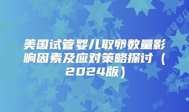 美国试管婴儿取卵数量影响因素及应对策略探讨（2024版）