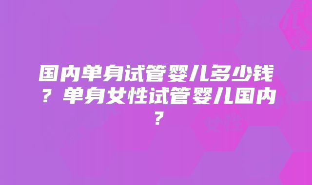 国内单身试管婴儿多少钱?单身女性试管婴儿国内?