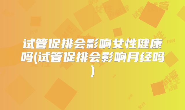 试管促排会影响女性健康吗(试管促排会影响月经吗)