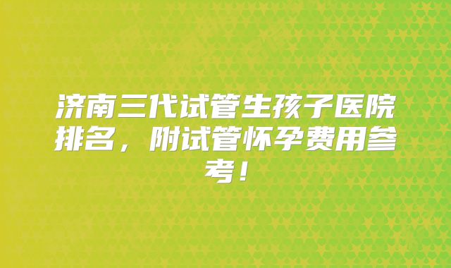 济南三代试管生孩子医院排名,附试管怀孕费用参考!