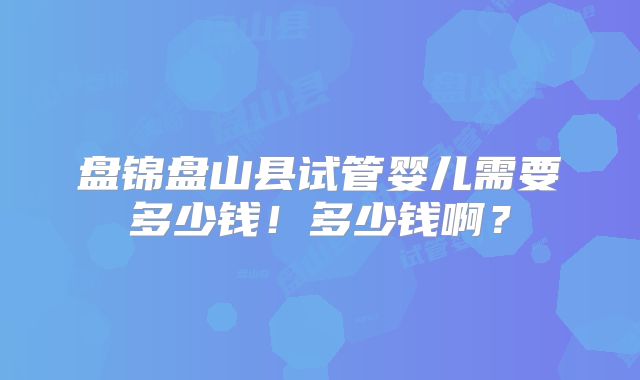 盘锦盘山县试管婴儿需要多少钱!多少钱啊?