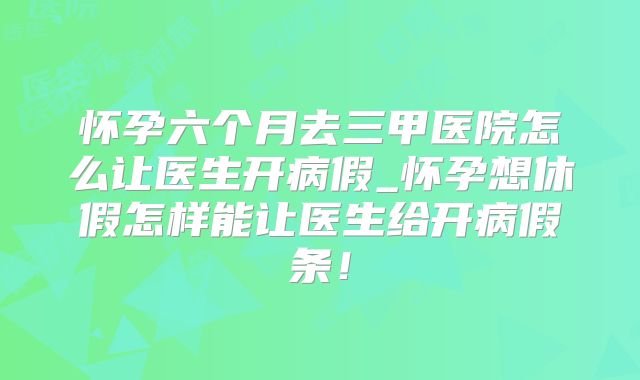 怀孕六个月去三甲医院怎么让医生开病假_怀孕想休假怎样能让医生给开病假条!