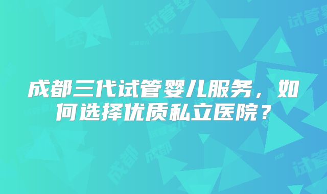 成都三代试管婴儿服务，如何选择优质私立医院？