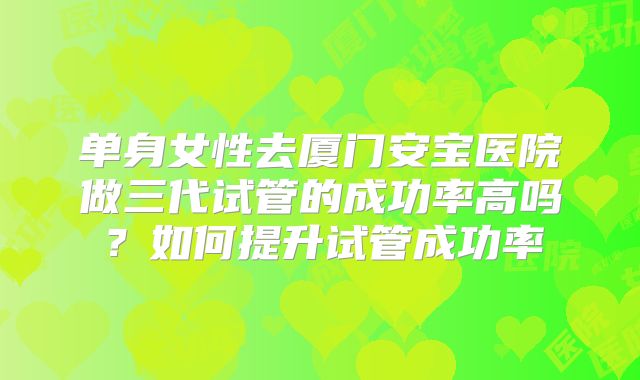 单身女性去厦门安宝医院做三代试管的成功率高吗?如何提升试管成功率