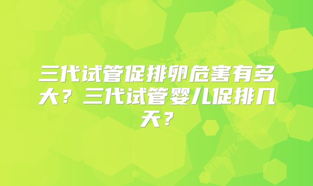 三代试管促排卵危害有多大?三代试管婴儿促排几天?