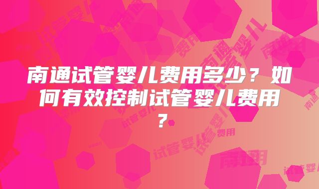南通试管婴儿费用多少?如何有效控制试管婴儿费用?