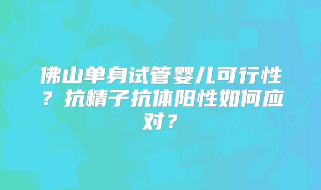 佛山单身试管婴儿可行性？抗精子抗体阳性如何应对？