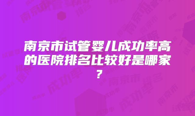 南京市试管婴儿成功率高的医院排名比较好是哪家?