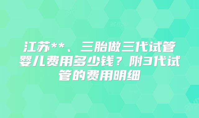 江苏**、三胎做三代试管婴儿费用多少钱?附3代试管的费用明细