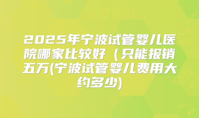 2025年宁波试管婴儿医院哪家比较好（只能报销五万(宁波试管婴儿费用大约多少)