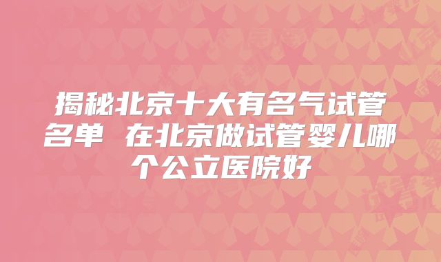 揭秘北京十大有名气试管名单 在北京做试管婴儿哪个公立医院好