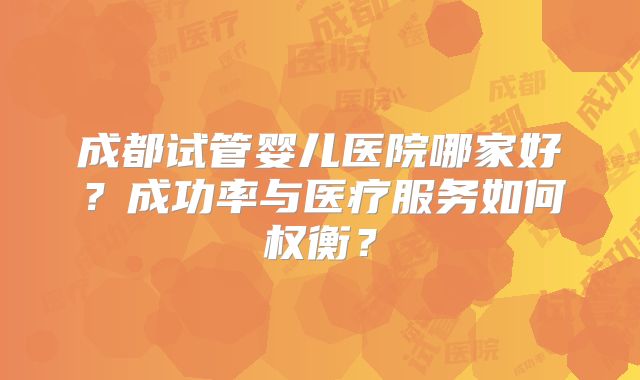 成都试管婴儿医院哪家好？成功率与医疗服务如何权衡？
