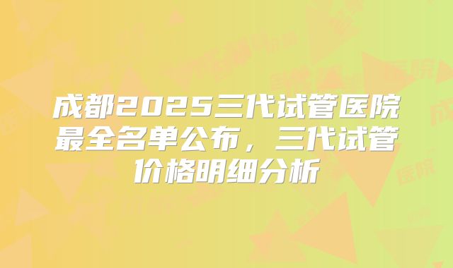 成都2025三代试管医院最全名单公布，三代试管价格明细分析