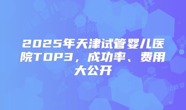 2025年天津试管婴儿医院TOP3，成功率、费用大公开