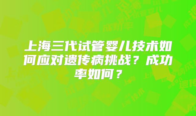 上海三代试管婴儿技术如何应对遗传病挑战？成功率如何？