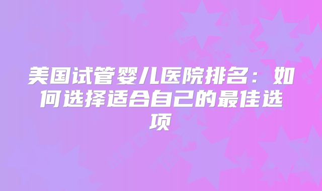 美国试管婴儿医院排名：如何选择适合自己的最佳选项