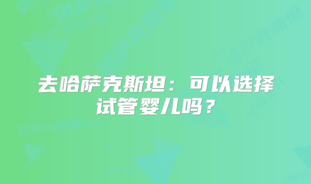去哈萨克斯坦：可以选择试管婴儿吗？
