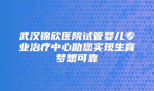武汉锦欣医院试管婴儿专业治疗中心助您实现生育梦想可靠