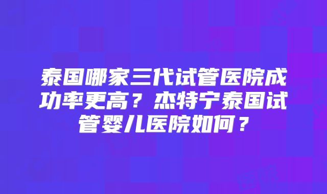 泰国哪家三代试管医院成功率更高?杰特宁泰国试管婴儿医院如何?