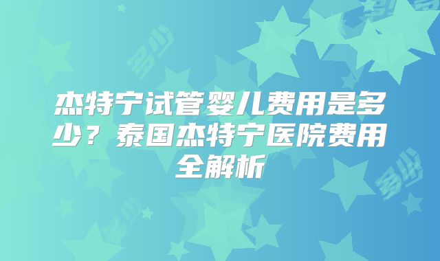 杰特宁试管婴儿费用是多少？泰国杰特宁医院费用全解析