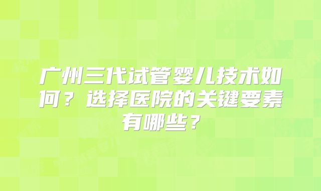 广州三代试管婴儿技术如何？选择医院的关键要素有哪些？
