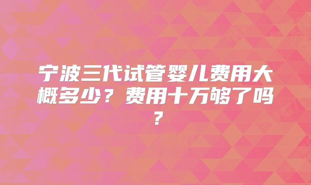 宁波三代试管婴儿费用大概多少？费用十万够了吗？