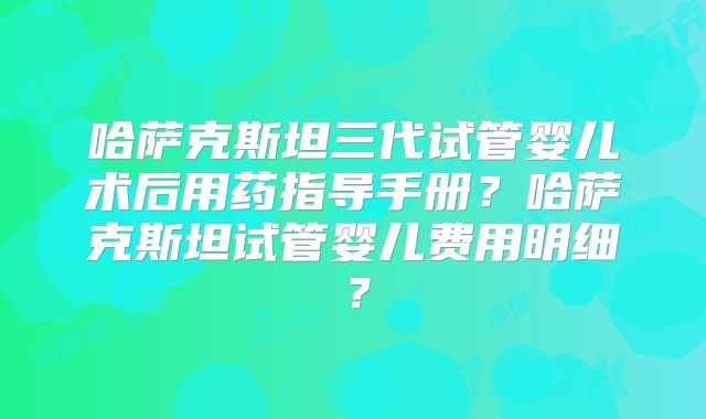 哈萨克斯坦三代试管婴儿术后用药指导手册?哈萨克斯坦试管婴儿费用明细?