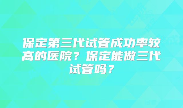 保定第三代试管成功率较高的医院？保定能做三代试管吗？