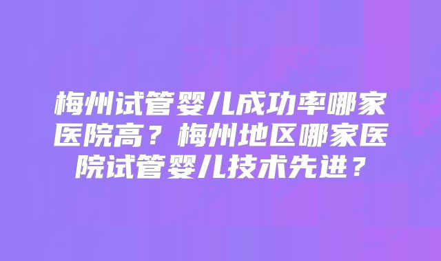 梅州试管婴儿成功率哪家医院高？梅州地区哪家医院试管婴儿技术先进？