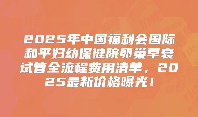 2025年中国福利会国际和平妇幼保健院卵巢早衰试管全流程费用清单，2025最新价格曝光！