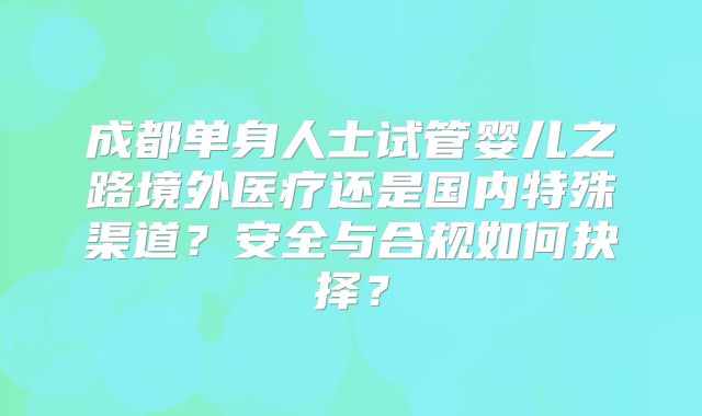 成都单身人士试管婴儿之路境外医疗还是国内特殊渠道？安全与合规如何抉择？