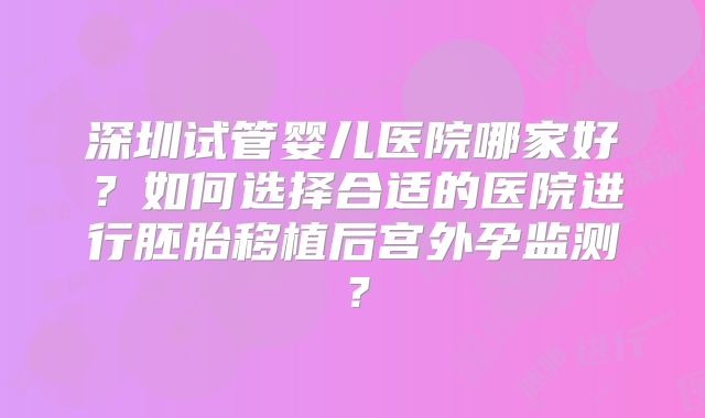 深圳试管婴儿医院哪家好？如何选择合适的医院进行胚胎移植后宫外孕监测？