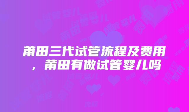 莆田三代试管流程及费用，莆田有做试管婴儿吗