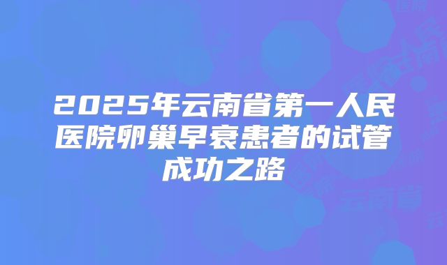 2025年云南省第一人民医院卵巢早衰患者的试管成功之路