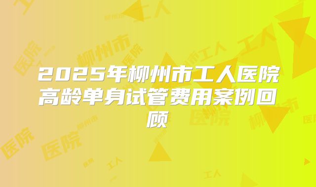2025年柳州市工人医院高龄单身试管费用案例回顾