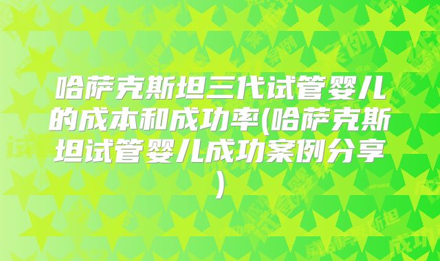 哈萨克斯坦三代试管婴儿的成本和成功率(哈萨克斯坦试管婴儿成功案例分享)