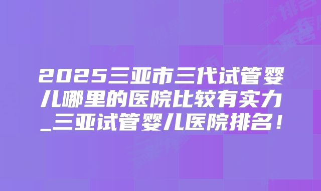 2025三亚市三代试管婴儿哪里的医院比较有实力_三亚试管婴儿医院排名！