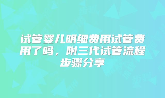 试管婴儿明细费用试管费用了吗,附三代试管流程步骤分享
