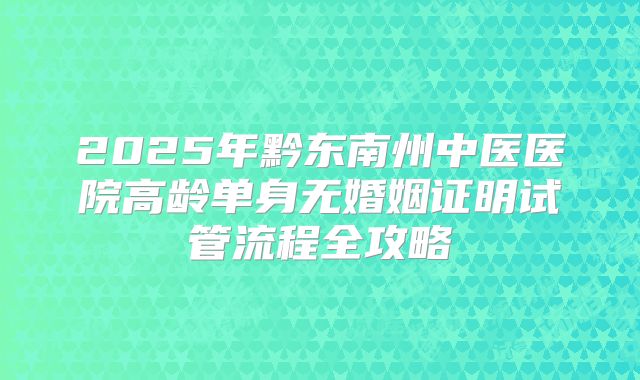 2025年黔东南州中医医院高龄单身无婚姻证明试管流程全攻略