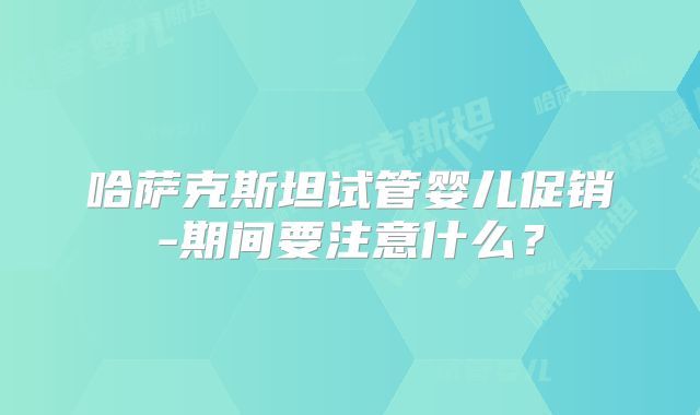 哈萨克斯坦试管婴儿促销-期间要注意什么？