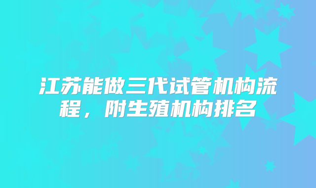江苏能做三代试管机构流程,附生殖机构排名