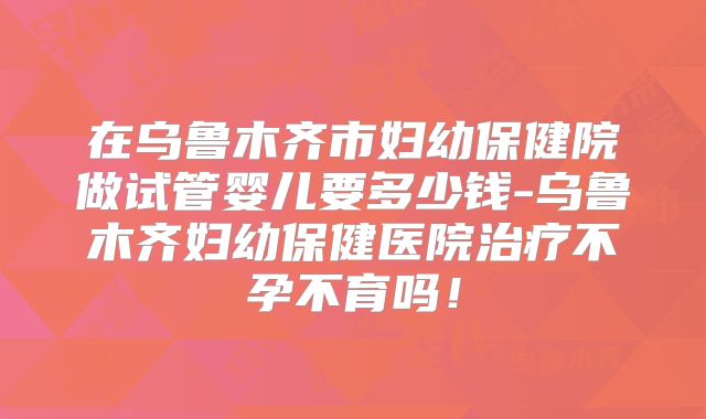 在乌鲁木齐市妇幼保健院做试管婴儿要多少钱-乌鲁木齐妇幼保健医院治疗不孕不育吗!